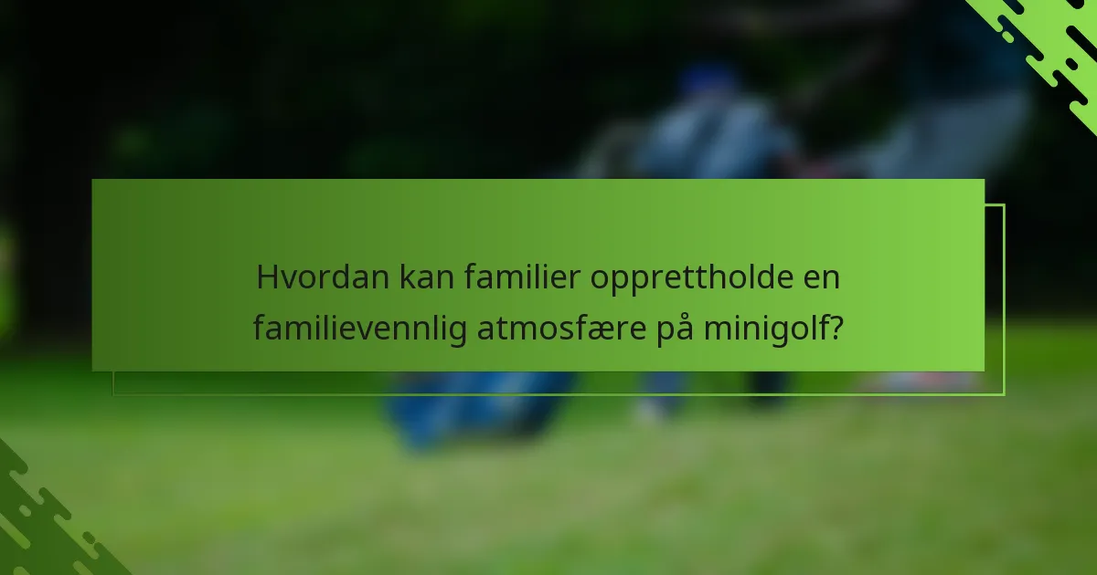 Hvordan kan familier opprettholde en familievennlig atmosfære på minigolf?